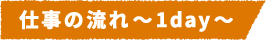 仕事の流れ~1day~